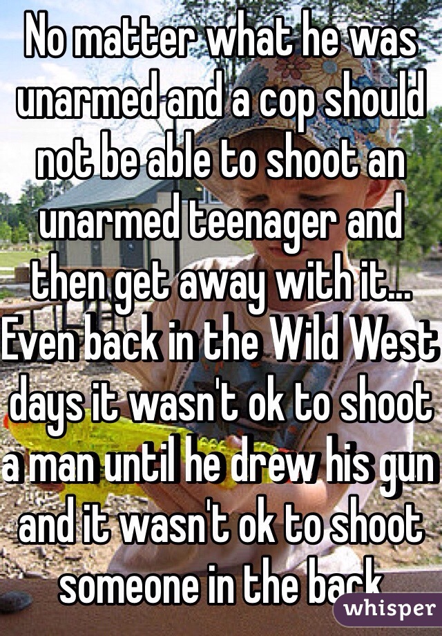 No matter what he was unarmed and a cop should not be able to shoot an unarmed teenager and then get away with it...   Even back in the Wild West days it wasn't ok to shoot a man until he drew his gun and it wasn't ok to shoot someone in the back 