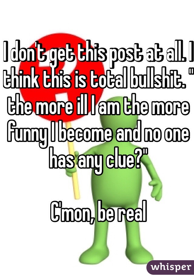 I don't get this post at all. I think this is total bullshit. " the more ill I am the more funny I become and no one has any clue?"

C'mon, be real