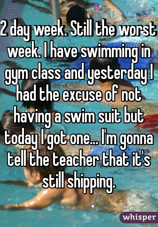 2 day week. Still the worst week. I have swimming in gym class and yesterday I had the excuse of not having a swim suit but today I got one... I'm gonna tell the teacher that it's still shipping. 