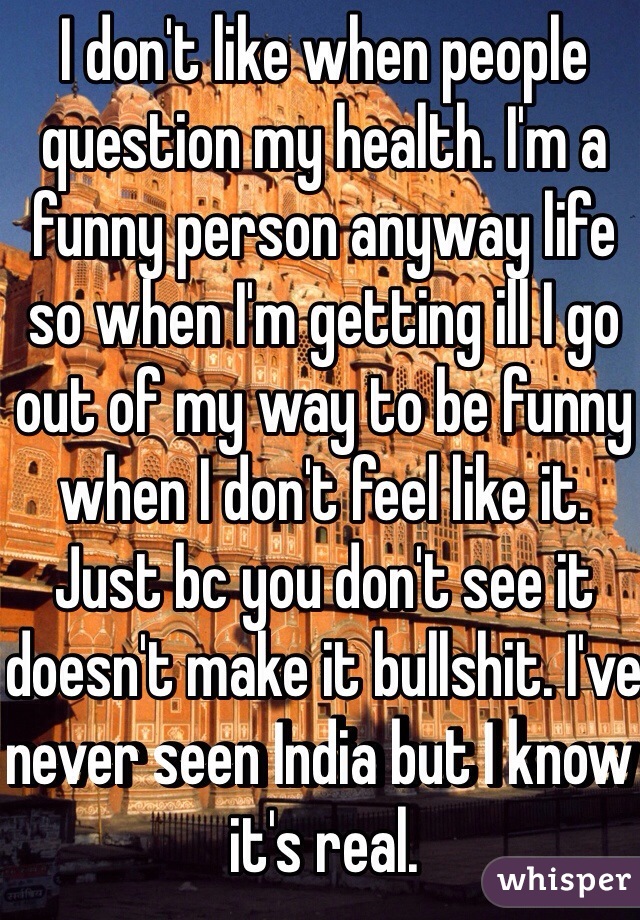 I don't like when people question my health. I'm a funny person anyway life so when I'm getting ill I go out of my way to be funny when I don't feel like it. Just bc you don't see it doesn't make it bullshit. I've never seen India but I know it's real. 