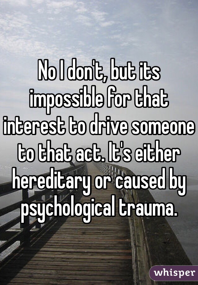 No I don't, but its impossible for that interest to drive someone to that act. It's either hereditary or caused by psychological trauma.