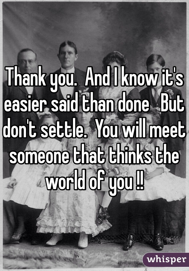 Thank you.  And I know it's easier said than done   But don't settle.  You will meet someone that thinks the world of you !! 