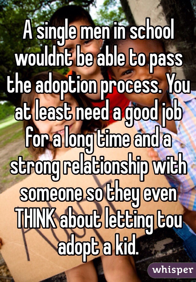 A single men in school wouldnt be able to pass the adoption process. You at least need a good job for a long time and a strong relationship with someone so they even THINK about letting tou adopt a kid.