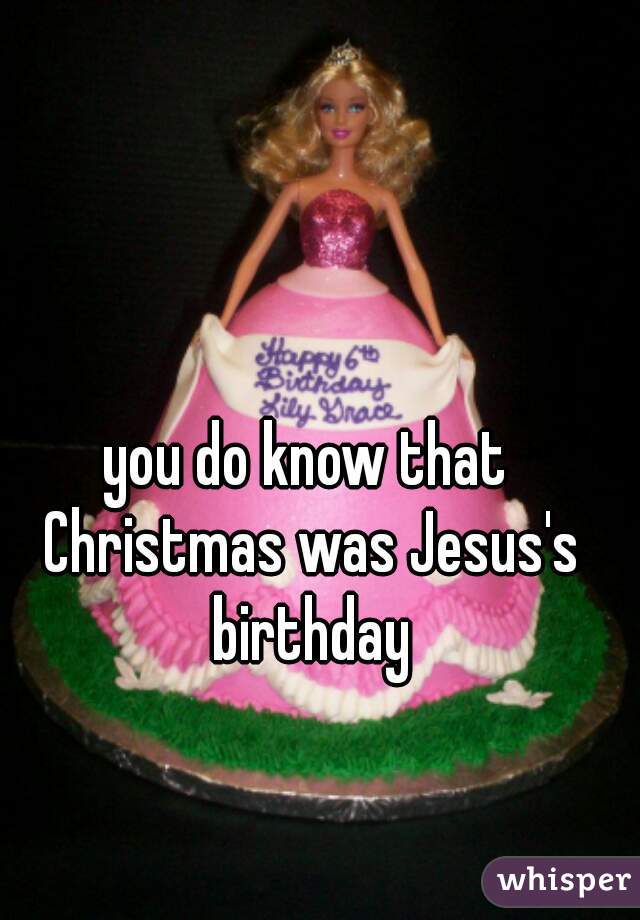 you do know that Christmas was Jesus's birthday