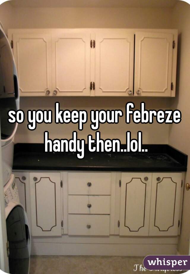 so you keep your febreze handy then..lol..