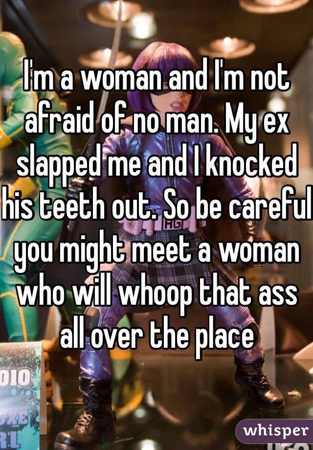 I'm a woman and I'm not afraid of no man. My ex slapped me and I knocked his teeth out. So be careful you might meet a woman who will whoop that ass all over the place 