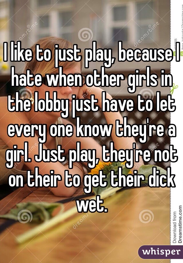 I like to just play, because I hate when other girls in the lobby just have to let every one know they're a girl. Just play, they're not on their to get their dick wet.
