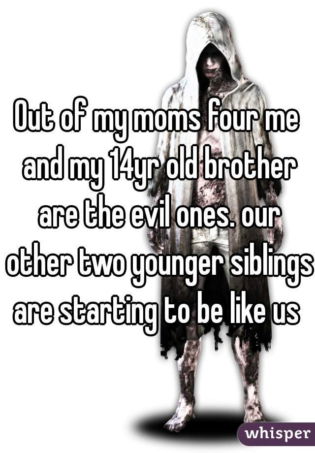 Out of my moms four me and my 14yr old brother are the evil ones. our other two younger siblings are starting to be like us 