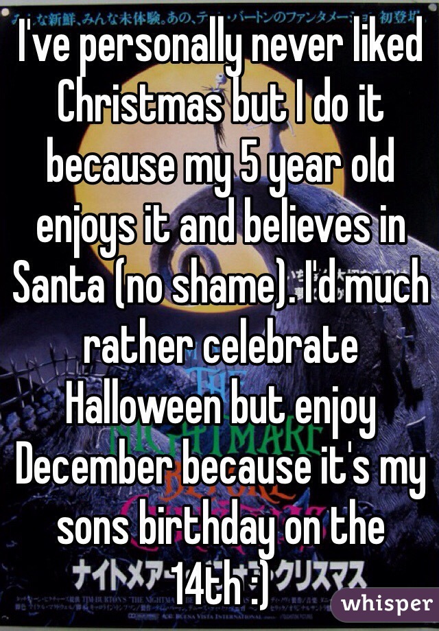 I've personally never liked Christmas but I do it because my 5 year old enjoys it and believes in Santa (no shame). I'd much rather celebrate Halloween but enjoy December because it's my sons birthday on the 14th :) 