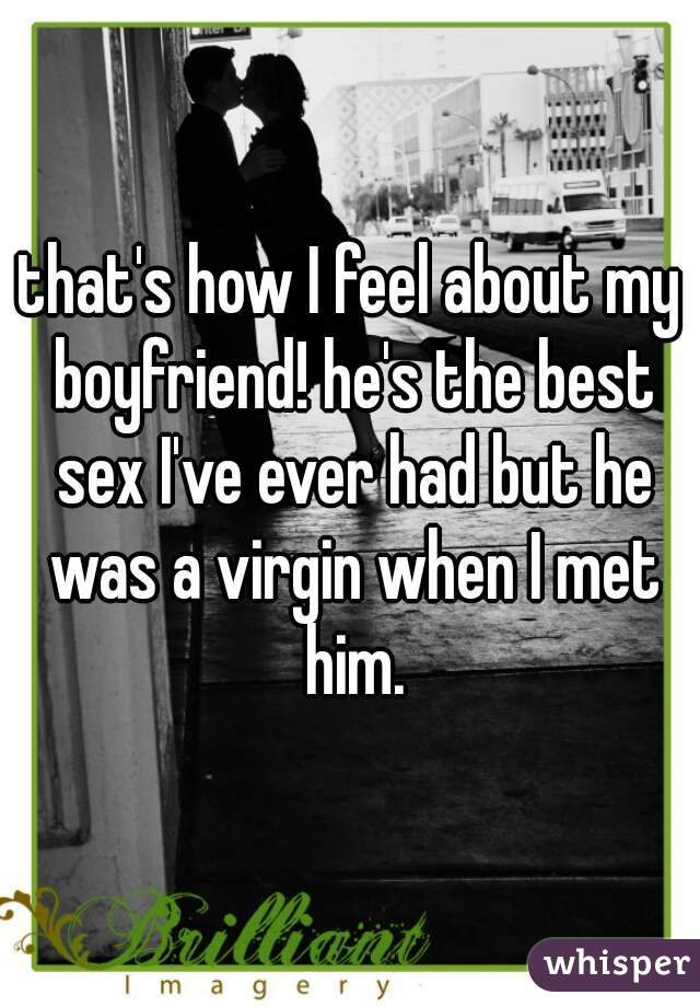 that's how I feel about my boyfriend! he's the best sex I've ever had but he was a virgin when I met him.