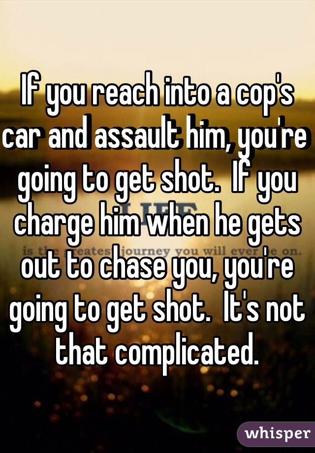 If you reach into a cop's car and assault him, you're going to get shot.  If you charge him when he gets out to chase you, you're going to get shot.  It's not that complicated.