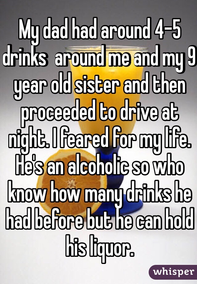 My dad had around 4-5 drinks  around me and my 9 year old sister and then proceeded to drive at night. I feared for my life. He's an alcoholic so who know how many drinks he had before but he can hold his liquor. 