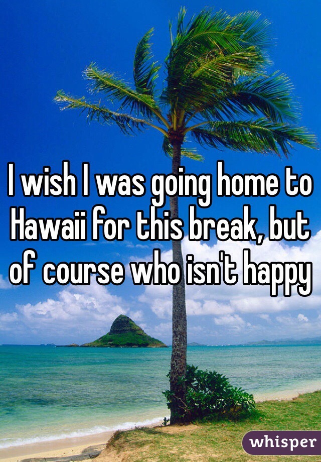 I wish I was going home to Hawaii for this break, but of course who isn't happy 