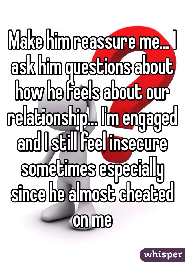 Make him reassure me... I ask him questions about how he feels about our relationship... I'm engaged and I still feel insecure sometimes especially since he almost cheated on me