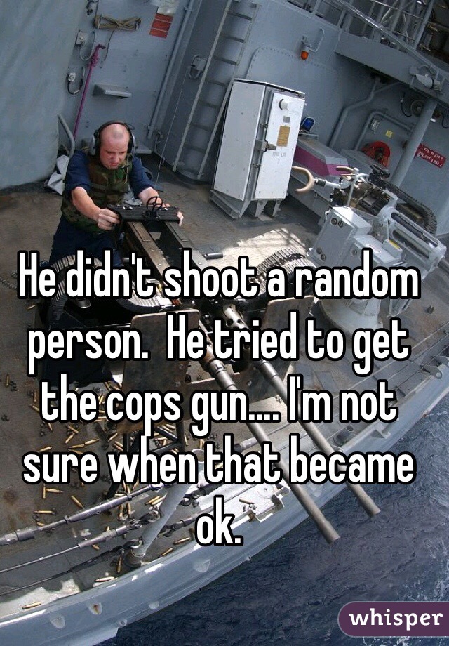 He didn't shoot a random person.  He tried to get the cops gun.... I'm not sure when that became ok. 