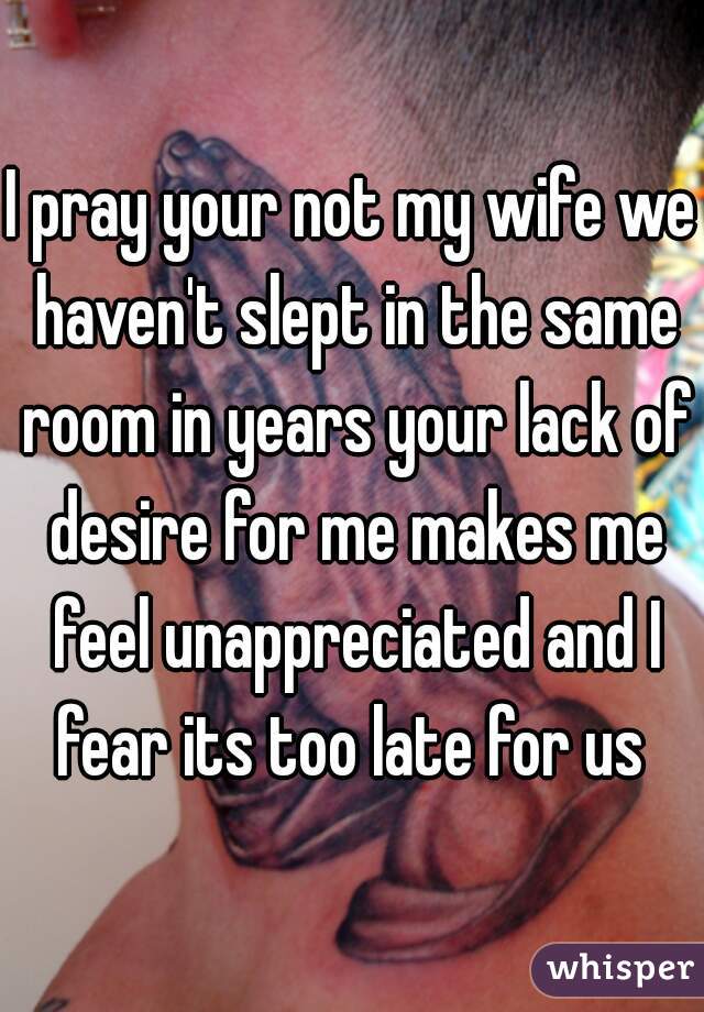 I pray your not my wife we haven't slept in the same room in years your lack of desire for me makes me feel unappreciated and I fear its too late for us 