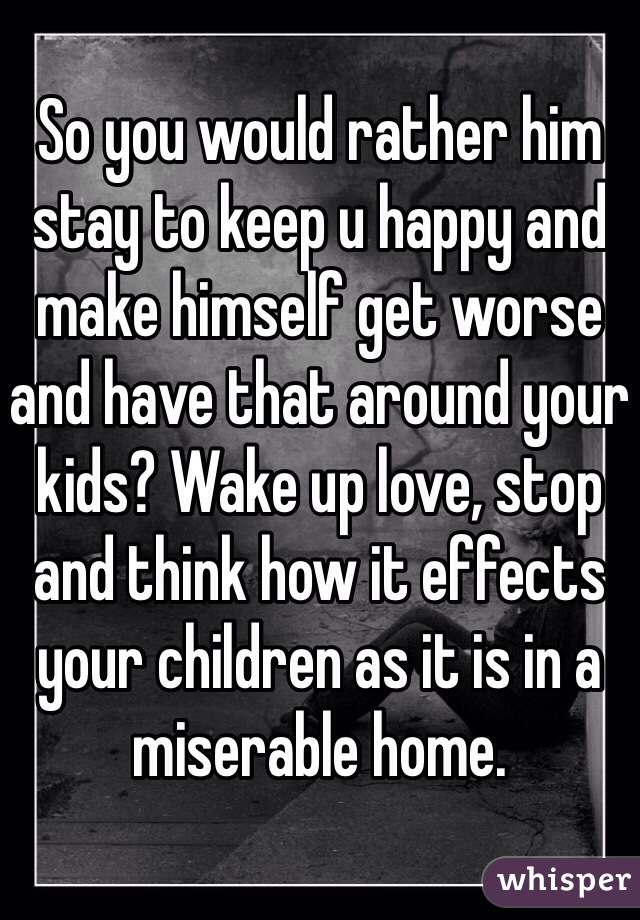 So you would rather him stay to keep u happy and make himself get worse and have that around your kids? Wake up love, stop and think how it effects your children as it is in a miserable home. 