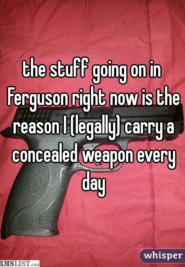 the stuff going on in Ferguson right now is the reason I (legally) carry a concealed weapon every day