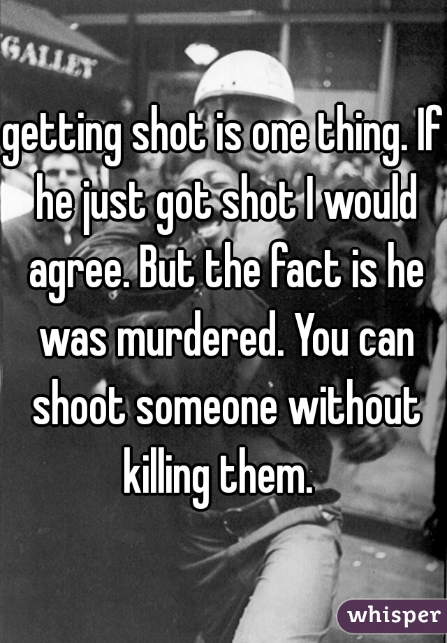 getting shot is one thing. If he just got shot I would agree. But the fact is he was murdered. You can shoot someone without killing them.  