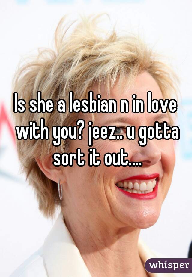 Is she a lesbian n in love with you? jeez.. u gotta sort it out....