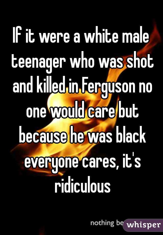 If it were a white male teenager who was shot and killed in Ferguson no one would care but because he was black everyone cares, it's ridiculous