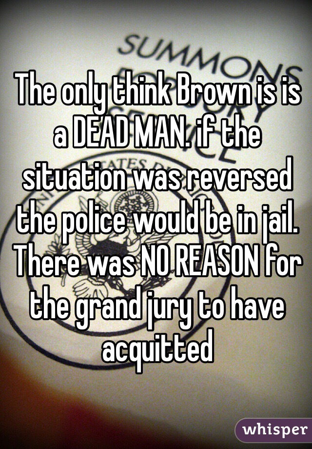 The only think Brown is is a DEAD MAN. if the situation was reversed the police would be in jail. There was NO REASON for the grand jury to have acquitted 