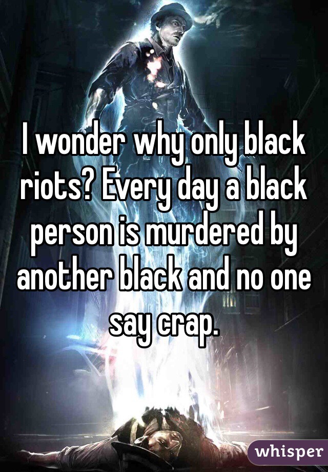 I wonder why only black riots? Every day a black person is murdered by another black and no one say crap. 