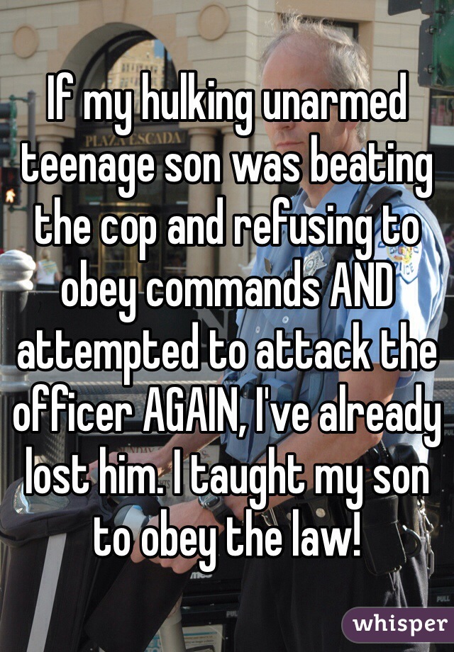 If my hulking unarmed teenage son was beating the cop and refusing to obey commands AND attempted to attack the officer AGAIN, I've already lost him. I taught my son to obey the law! 