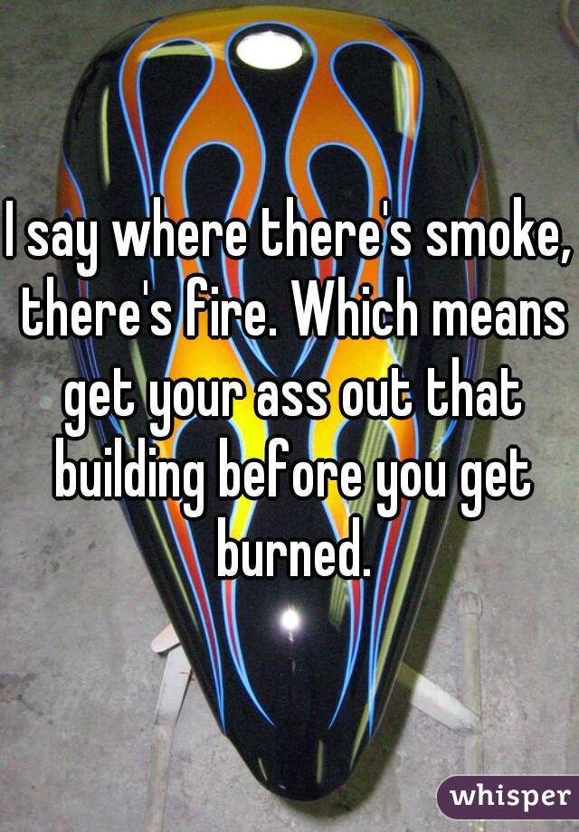 I say where there's smoke, there's fire. Which means get your ass out that building before you get burned.