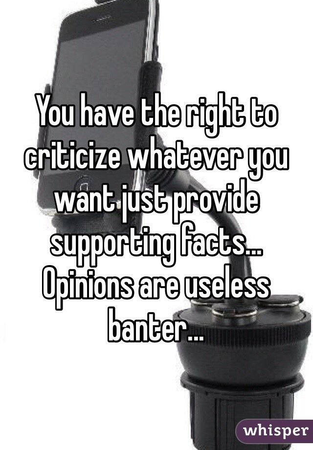 You have the right to criticize whatever you want just provide supporting facts... Opinions are useless banter...