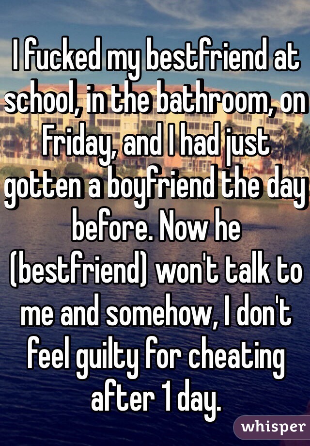 I fucked my bestfriend at school, in the bathroom, on Friday, and I had just gotten a boyfriend the day before. Now he (bestfriend) won't talk to 
me and somehow, I don't feel guilty for cheating after 1 day. 