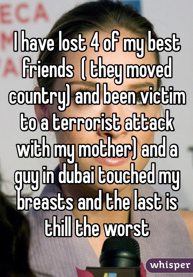 I have lost 4 of my best friends  ( they moved country) and been victim to a terrorist attack with my mother) and a guy in dubai touched my breasts and the last is thill the worst
