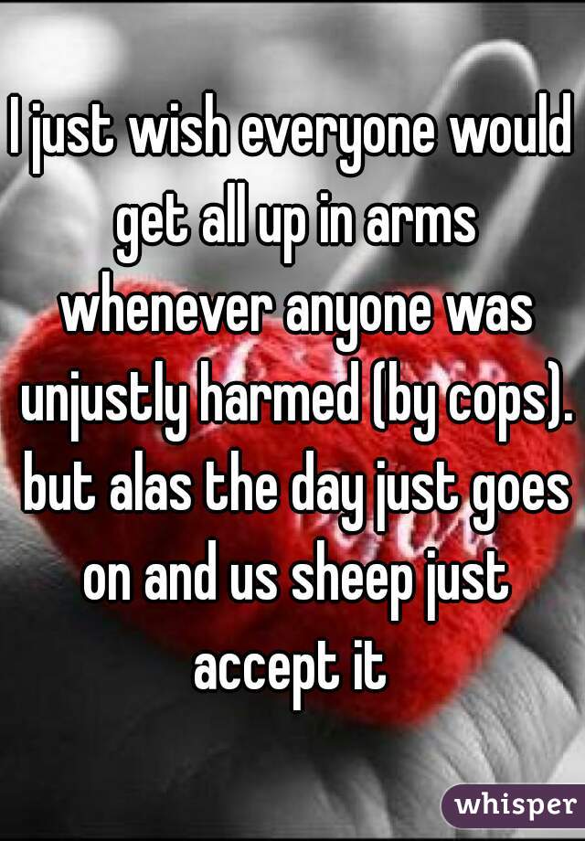I just wish everyone would get all up in arms whenever anyone was unjustly harmed (by cops). but alas the day just goes on and us sheep just accept it 