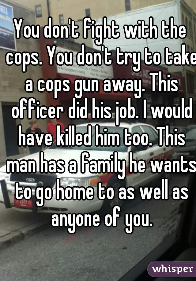 You don't fight with the cops. You don't try to take a cops gun away. This officer did his job. I would have killed him too. This man has a family he wants to go home to as well as anyone of you.