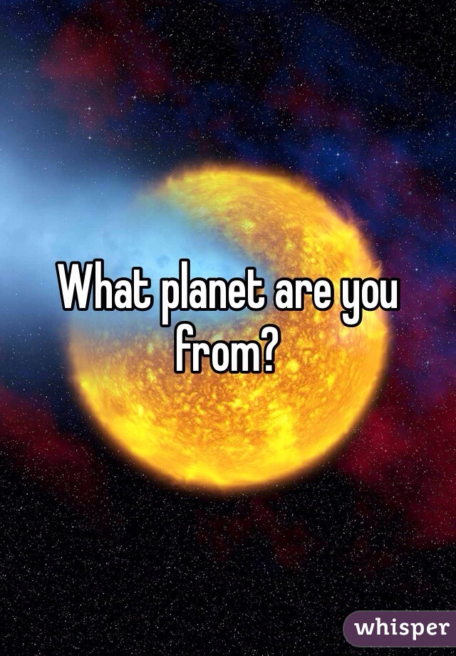 What planet are you from?