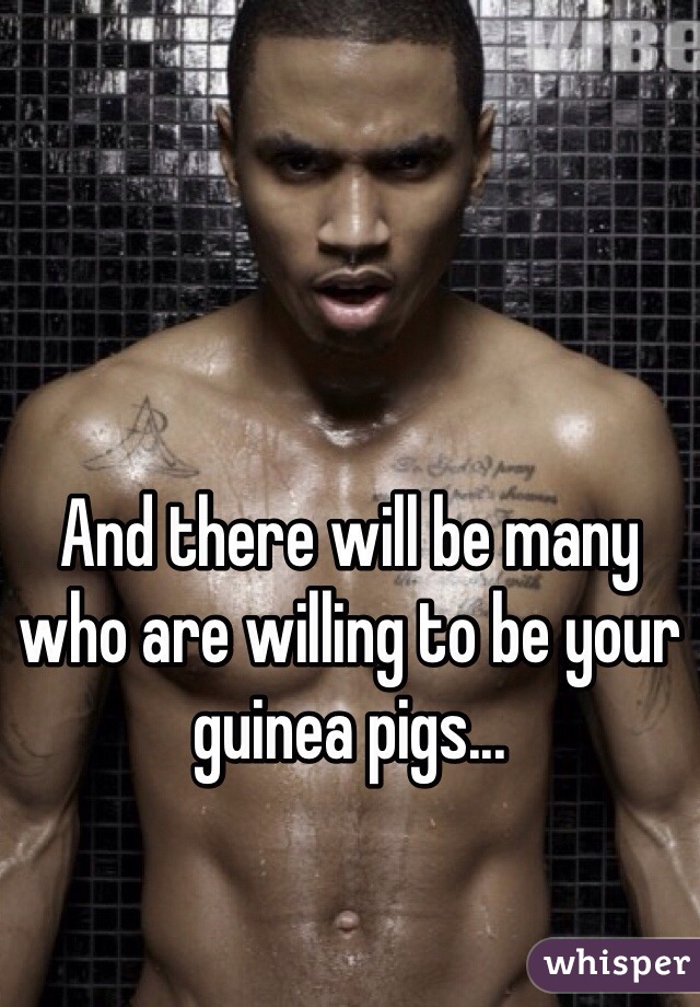 And there will be many who are willing to be your guinea pigs...