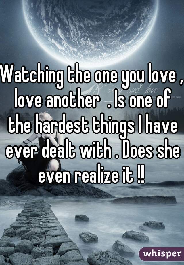 Watching the one you love , love another  . Is one of the hardest things I have ever dealt with . Does she even realize it !! 