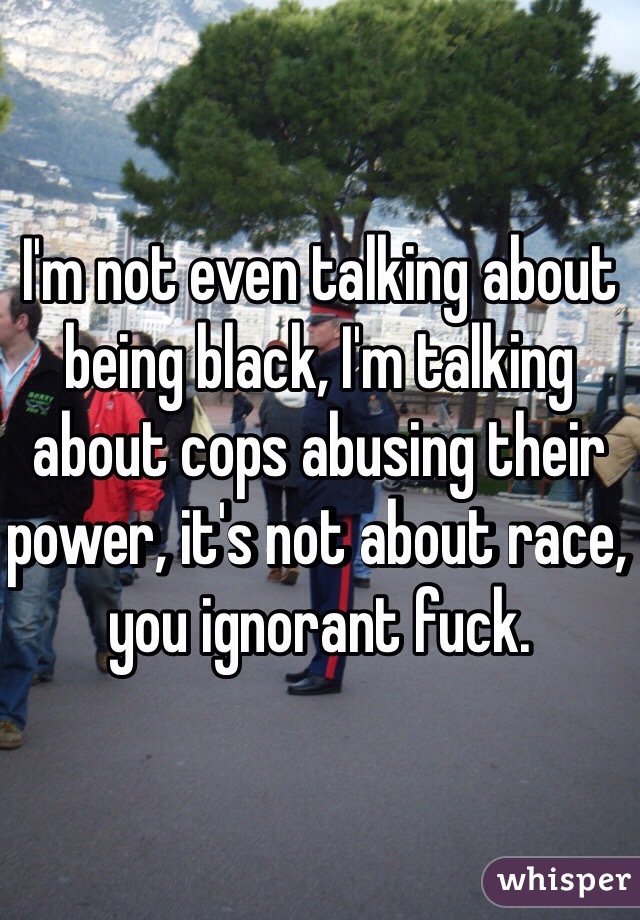 I'm not even talking about being black, I'm talking about cops abusing their power, it's not about race, you ignorant fuck.