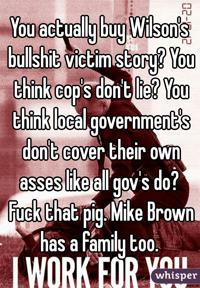 You actually buy Wilson's bullshit victim story? You think cop's don't lie? You think local government's don't cover their own asses like all gov's do?  Fuck that pig. Mike Brown has a family too. 