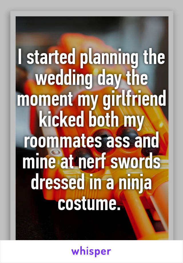 I started planning the wedding day the moment my girlfriend kicked both my roommates ass and mine at nerf swords dressed in a ninja costume. 