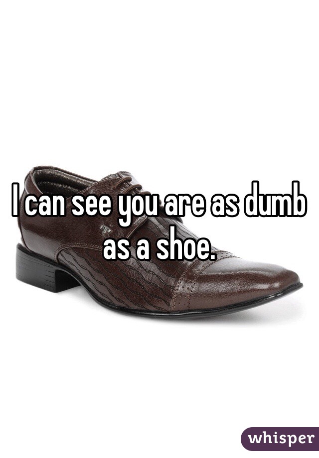 I can see you are as dumb as a shoe. 