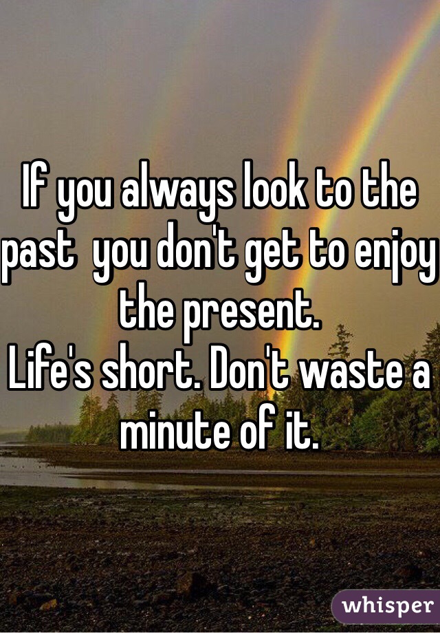 If you always look to the past  you don't get to enjoy the present. 
Life's short. Don't waste a minute of it. 