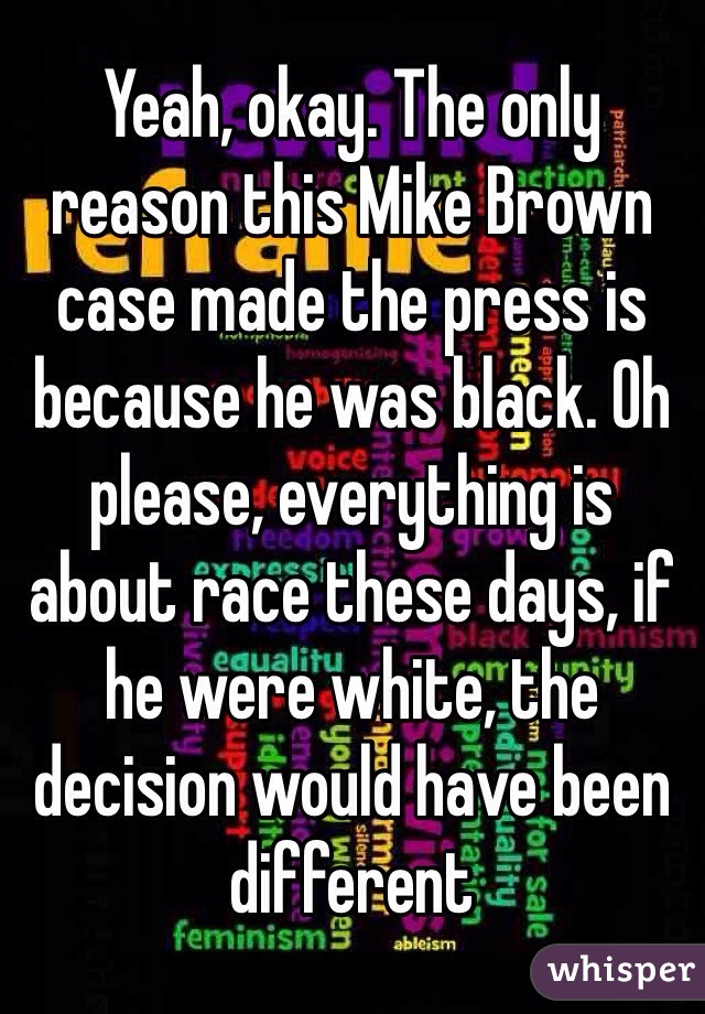 Yeah, okay. The only reason this Mike Brown case made the press is because he was black. Oh please, everything is about race these days, if he were white, the decision would have been different