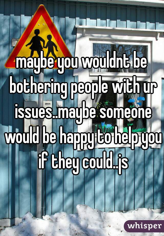 maybe you wouldnt be bothering people with ur issues..maybe someone would be happy to help you if they could..js