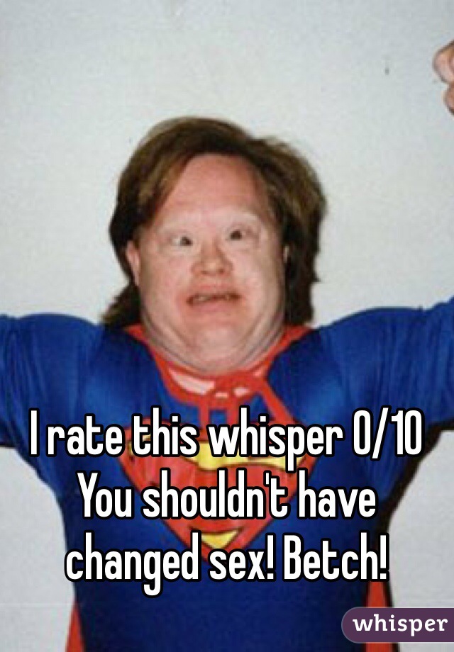 I rate this whisper 0/10 
You shouldn't have changed sex! Betch!