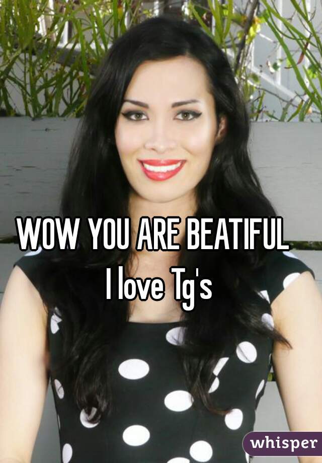 WOW YOU ARE BEATIFUL  
I love Tg's