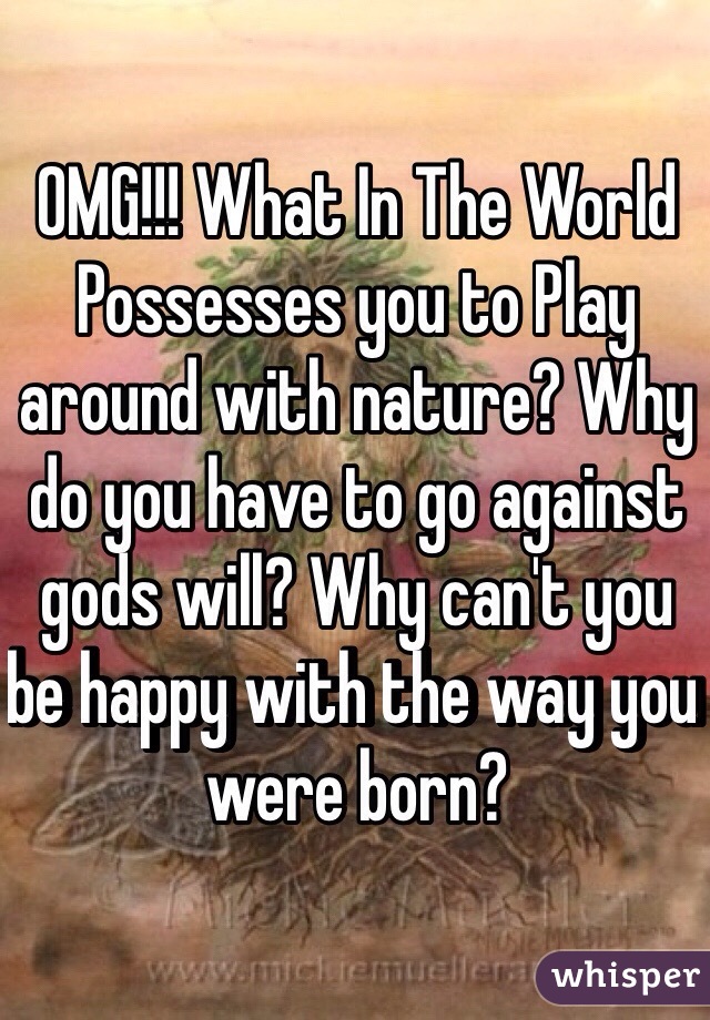 OMG!!! What In The World Possesses you to Play around with nature? Why do you have to go against gods will? Why can't you be happy with the way you were born? 