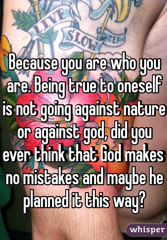 Because you are who you are. Being true to oneself is not going against nature or against god, did you ever think that God makes no mistakes and maybe he planned it this way?