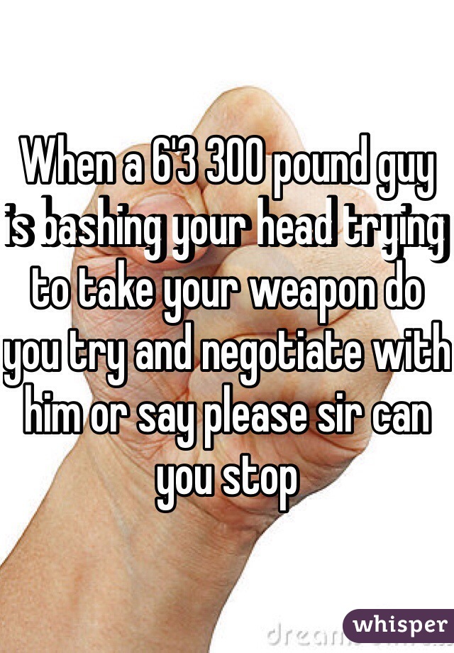 When a 6'3 300 pound guy is bashing your head trying to take your weapon do you try and negotiate with him or say please sir can you stop 