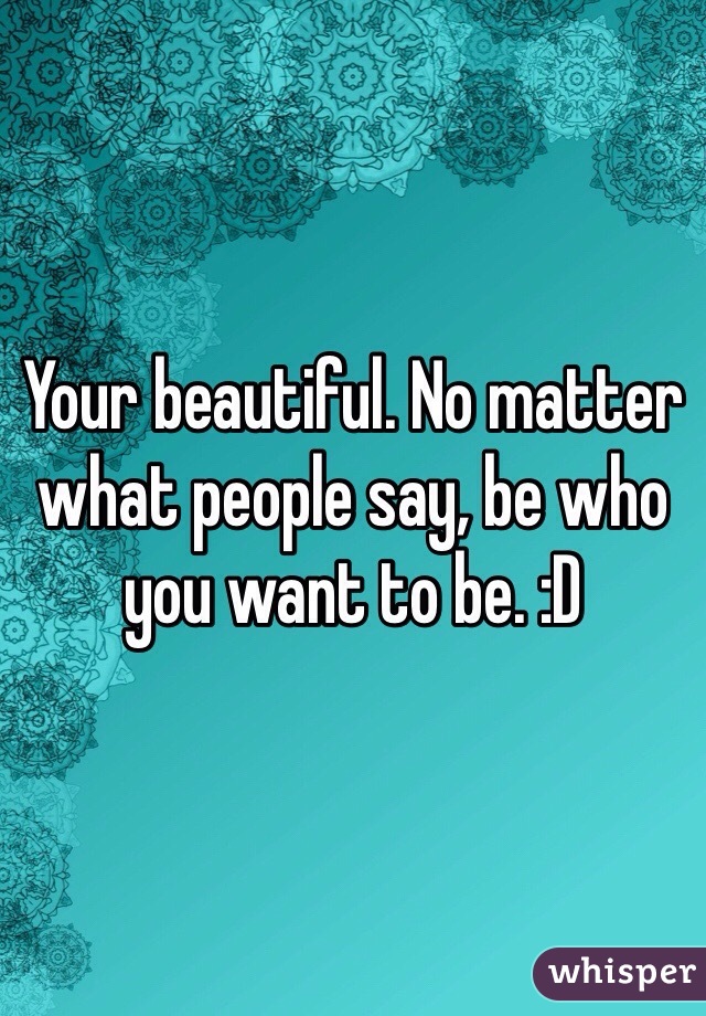 Your beautiful. No matter what people say, be who you want to be. :D